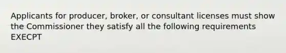 Applicants for producer, broker, or consultant licenses must show the Commissioner they satisfy all the following requirements EXECPT