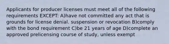 Applicants for producer licenses must meet all of the following requirements EXCEPT: A)have not committed any act that is grounds for license denial. suspension or revocation B)comply with the bond requirement C)be 21 years of age D)complete an approved prelicensing course of study, unless exempt