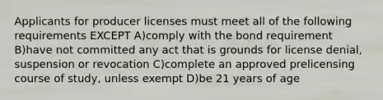 Applicants for producer licenses must meet all of the following requirements EXCEPT A)comply with the bond requirement B)have not committed any act that is grounds for license denial, suspension or revocation C)complete an approved prelicensing course of study, unless exempt D)be 21 years of age