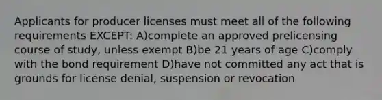 Applicants for producer licenses must meet all of the following requirements EXCEPT: A)complete an approved prelicensing course of study, unless exempt B)be 21 years of age C)comply with the bond requirement D)have not committed any act that is grounds for license denial, suspension or revocation