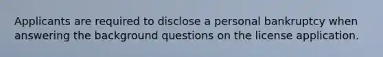 Applicants are required to disclose a personal bankruptcy when answering the background questions on the license application.