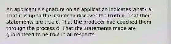 An applicant's signature on an application indicates what? a. That it is up to the insurer to discover the truth b. That their statements are true c. That the producer had coached them through the process d. That the statements made are guaranteed to be true in all respects