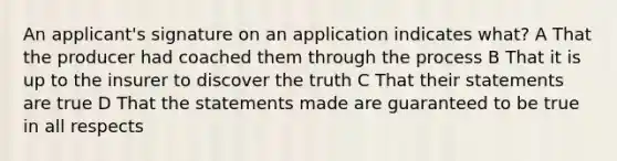 An applicant's signature on an application indicates what? A That the producer had coached them through the process B That it is up to the insurer to discover the truth C That their statements are true D That the statements made are guaranteed to be true in all respects