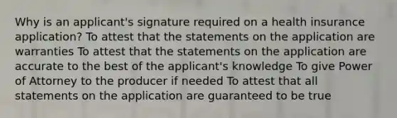 Why is an applicant's signature required on a health insurance application? To attest that the statements on the application are warranties To attest that the statements on the application are accurate to the best of the applicant's knowledge To give Power of Attorney to the producer if needed To attest that all statements on the application are guaranteed to be true