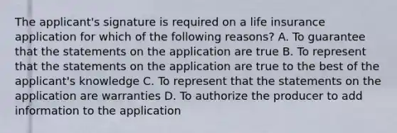 The applicant's signature is required on a life insurance application for which of the following reasons? A. To guarantee that the statements on the application are true B. To represent that the statements on the application are true to the best of the applicant's knowledge C. To represent that the statements on the application are warranties D. To authorize the producer to add information to the application