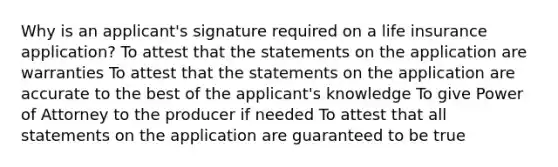 Why is an applicant's signature required on a life insurance application? To attest that the statements on the application are warranties To attest that the statements on the application are accurate to the best of the applicant's knowledge To give Power of Attorney to the producer if needed To attest that all statements on the application are guaranteed to be true