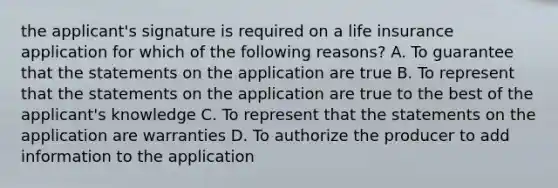 the applicant's signature is required on a life insurance application for which of the following reasons? A. To guarantee that the statements on the application are true B. To represent that the statements on the application are true to the best of the applicant's knowledge C. To represent that the statements on the application are warranties D. To authorize the producer to add information to the application