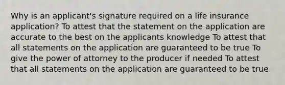 Why is an applicant's signature required on a life insurance application? To attest that the statement on the application are accurate to the best on the applicants knowledge To attest that all statements on the application are guaranteed to be true To give the power of attorney to the producer if needed To attest that all statements on the application are guaranteed to be true