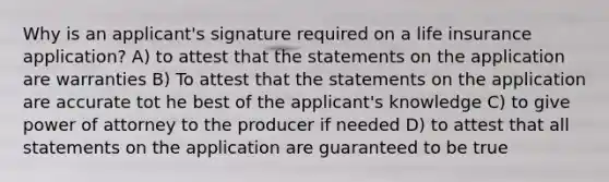 Why is an applicant's signature required on a life insurance application? A) to attest that the statements on the application are warranties B) To attest that the statements on the application are accurate tot he best of the applicant's knowledge C) to give power of attorney to the producer if needed D) to attest that all statements on the application are guaranteed to be true