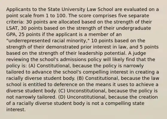 Applicants to the State University Law School are evaluated on a point scale from 1 to 100. The score comprises five separate criteria: 30 points are allocated based on the strength of their LSAT, 30 points based on the strength of their undergraduate GPA, 25 points if the applicant is a member of an "underrepresented racial minority," 10 points based on the strength of their demonstrated prior interest in law, and 5 points based on the strength of their leadership potential. A judge reviewing the school's admissions policy will likely find that the policy is: (A) Constitutional, because the policy is narrowly tailored to advance the school's compelling interest in creating a racially diverse student body. (B) Constitutional, because the law school is entitled to deference on the means it uses to achieve a diverse student body. (C) Unconstitutional, because the policy is not narrowly tailored. (D) Unconstitutional, because the creation of a racially diverse student body is not a compelling state interest.