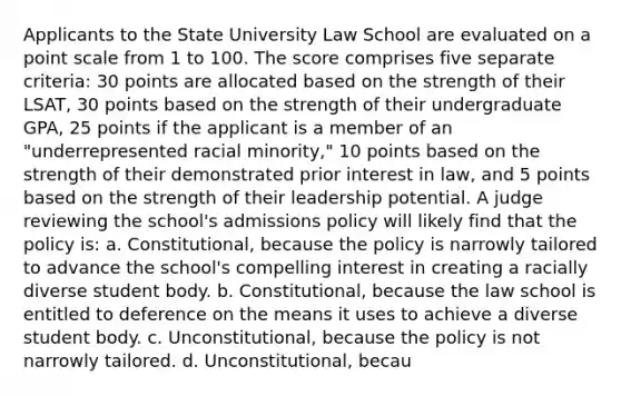 Applicants to the State University Law School are evaluated on a point scale from 1 to 100. The score comprises five separate criteria: 30 points are allocated based on the strength of their LSAT, 30 points based on the strength of their undergraduate GPA, 25 points if the applicant is a member of an "underrepresented racial minority," 10 points based on the strength of their demonstrated prior interest in law, and 5 points based on the strength of their leadership potential. A judge reviewing the school's admissions policy will likely find that the policy is: a. Constitutional, because the policy is narrowly tailored to advance the school's compelling interest in creating a racially diverse student body. b. Constitutional, because the law school is entitled to deference on the means it uses to achieve a diverse student body. c. Unconstitutional, because the policy is not narrowly tailored. d. Unconstitutional, becau