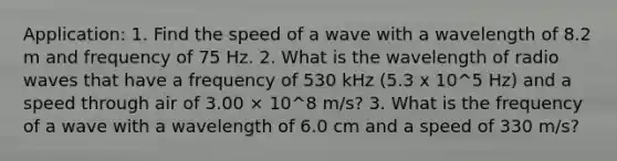 Application: 1. Find the speed of a wave with a wavelength of 8.2 m and frequency of 75 Hz. 2. What is the wavelength of radio waves that have a frequency of 530 kHz (5.3 x 10^5 Hz) and a speed through air of 3.00 × 10^8 m/s? 3. What is the frequency of a wave with a wavelength of 6.0 cm and a speed of 330 m/s?