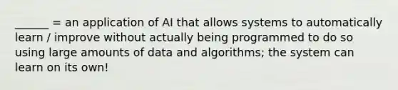 ______ = an application of AI that allows systems to automatically learn / improve without actually being programmed to do so using large amounts of data and algorithms; the system can learn on its own!