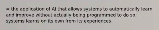 = the application of AI that allows systems to automatically learn and improve without actually being programmed to do so; systems learns on its own from its experiences