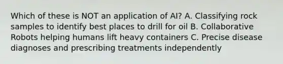 Which of these is NOT an application of AI? A. Classifying rock samples to identify best places to drill for oil B. Collaborative Robots helping humans lift heavy containers C. Precise disease diagnoses and prescribing treatments independently