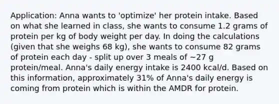 Application: Anna wants to 'optimize' her protein intake. Based on what she learned in class, she wants to consume 1.2 grams of protein per kg of body weight per day. In doing the calculations (given that she weighs 68 kg), she wants to consume 82 grams of protein each day - split up over 3 meals of ~27 g protein/meal. Anna's daily energy intake is 2400 kcal/d. Based on this information, approximately 31% of Anna's daily energy is coming from protein which is within the AMDR for protein.