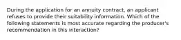 During the application for an annuity contract, an applicant refuses to provide their suitability information. Which of the following statements is most accurate regarding the producer's recommendation in this interaction?