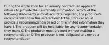 During the application for an annuity contract, an applicant refuses to provide their suitability information. Which of the following statements is most accurate regarding the producer's recommendation in this interaction? A The producer must provide a recommendation based on the limited information they have B The producer will be held liable for any recommendation they make C The producer must proceed without making a recommendation D The producer is not obligated to provide a recommendation