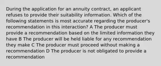 During the application for an annuity contract, an applicant refuses to provide their suitability information. Which of the following statements is most accurate regarding the producer's recommendation in this interaction? A The producer must provide a recommendation based on the limited information they have B The producer will be held liable for any recommendation they make C The producer must proceed without making a recommendation D The producer is not obligated to provide a recommendation