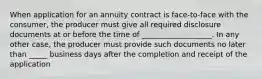 When application for an annuity contract is face-to-face with the consumer, the producer must give all required disclosure documents at or before the time of ___________________. In any other case, the producer must provide such documents no later than _____ business days after the completion and receipt of the application