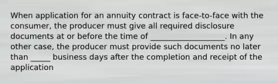 When application for an annuity contract is face-to-face with the consumer, the producer must give all required disclosure documents at or before the time of ___________________. In any other case, the producer must provide such documents no later than _____ business days after the completion and receipt of the application