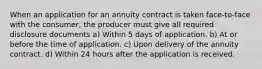 When an application for an annuity contract is taken face-to-face with the consumer, the producer must give all required disclosure documents a) Within 5 days of application. b) At or before the time of application. c) Upon delivery of the annuity contract. d) Within 24 hours after the application is received.