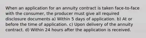 When an application for an annuity contract is taken face-to-face with the consumer, the producer must give all required disclosure documents a) Within 5 days of application. b) At or before the time of application. c) Upon delivery of the annuity contract. d) Within 24 hours after the application is received.