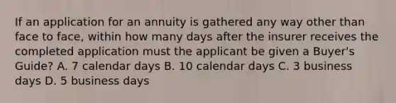 If an application for an annuity is gathered any way other than face to face, within how many days after the insurer receives the completed application must the applicant be given a Buyer's Guide? A. 7 calendar days B. 10 calendar days C. 3 business days D. 5 business days