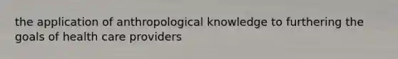 the application of anthropological knowledge to furthering the goals of health care providers