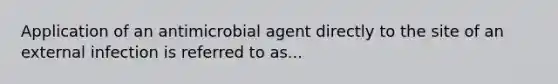 Application of an antimicrobial agent directly to the site of an external infection is referred to as...