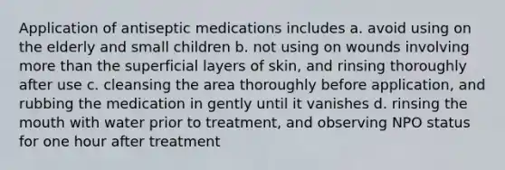 Application of antiseptic medications includes a. avoid using on the elderly and small children b. not using on wounds involving more than the superficial layers of skin, and rinsing thoroughly after use c. cleansing the area thoroughly before application, and rubbing the medication in gently until it vanishes d. rinsing the mouth with water prior to treatment, and observing NPO status for one hour after treatment