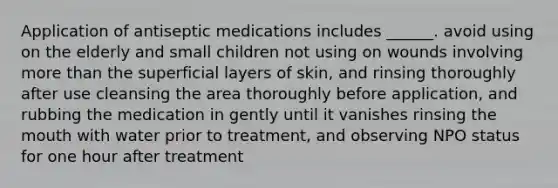 Application of antiseptic medications includes ______. avoid using on the elderly and small children not using on wounds involving more than the superficial layers of skin, and rinsing thoroughly after use cleansing the area thoroughly before application, and rubbing the medication in gently until it vanishes rinsing the mouth with water prior to treatment, and observing NPO status for one hour after treatment