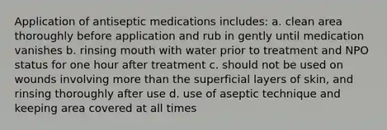 Application of antiseptic medications includes: a. clean area thoroughly before application and rub in gently until medication vanishes b. rinsing mouth with water prior to treatment and NPO status for one hour after treatment c. should not be used on wounds involving more than the superficial layers of skin, and rinsing thoroughly after use d. use of aseptic technique and keeping area covered at all times