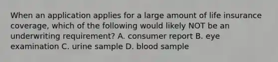 When an application applies for a large amount of life insurance coverage, which of the following would likely NOT be an underwriting requirement? A. consumer report B. eye examination C. urine sample D. blood sample