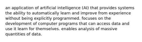 an application of artificial intelligence (AI) that provides systems the ability to automatically learn and improve from experience without being explicitly programmed. focuses on the development of computer programs that can access data and use it learn for themselves. enables analysis of massive quantities of data.