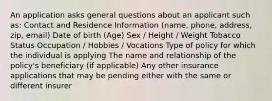 An application asks general questions about an applicant such as: Contact and Residence Information (name, phone, address, zip, email) Date of birth (Age) Sex / Height / Weight Tobacco Status Occupation / Hobbies / Vocations Type of policy for which the individual is applying The name and relationship of the policy's beneficiary (if applicable) Any other insurance applications that may be pending either with the same or different insurer