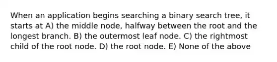 When an application begins searching a binary search tree, it starts at A) the middle node, halfway between the root and the longest branch. B) the outermost leaf node. C) the rightmost child of the root node. D) the root node. E) None of the above