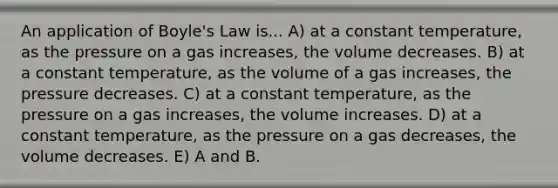 An application of Boyle's Law is... A) at a constant temperature, as the pressure on a gas increases, the volume decreases. B) at a constant temperature, as the volume of a gas increases, the pressure decreases. C) at a constant temperature, as the pressure on a gas increases, the volume increases. D) at a constant temperature, as the pressure on a gas decreases, the volume decreases. E) A and B.