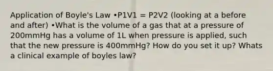 Application of Boyle's Law •P1V1 = P2V2 (looking at a before and after) •What is the volume of a gas that at a pressure of 200mmHg has a volume of 1L when pressure is applied, such that the new pressure is 400mmHg? How do you set it up? Whats a clinical example of boyles law?