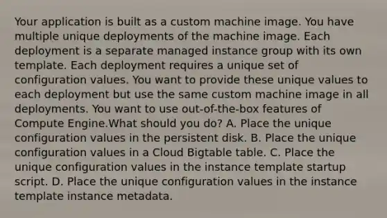 Your application is built as a custom machine image. You have multiple unique deployments of the machine image. Each deployment is a separate managed instance group with its own template. Each deployment requires a unique set of configuration values. You want to provide these unique values to each deployment but use the same custom machine image in all deployments. You want to use out-of-the-box features of Compute Engine.What should you do? A. Place the unique configuration values in the persistent disk. B. Place the unique configuration values in a Cloud Bigtable table. C. Place the unique configuration values in the instance template startup script. D. Place the unique configuration values in the instance template instance metadata.