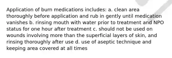 Application of burn medications includes: a. clean area thoroughly before application and rub in gently until medication vanishes b. rinsing mouth with water prior to treatment and NPO status for one hour after treatment c. should not be used on wounds involving more than the superficial layers of skin, and rinsing thoroughly after use d. use of aseptic technique and keeping area covered at all times