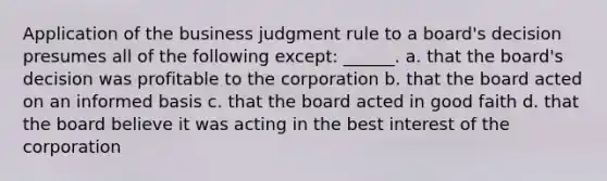 Application of the business judgment rule to a board's decision presumes all of the following except: ______. a. ​that the board's decision was profitable to the corporation b. ​that the board acted on an informed basis c. ​that the board acted in good faith d. ​that the board believe it was acting in the best interest of the corporation