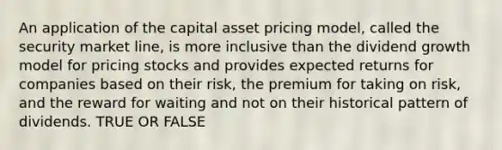 An application of the capital asset pricing model, called the security market line, is more inclusive than the dividend growth model for pricing stocks and provides expected returns for companies based on their risk, the premium for taking on risk, and the reward for waiting and not on their historical pattern of dividends. TRUE OR FALSE