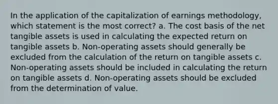 In the application of the capitalization of earnings methodology, which statement is the most correct? a. The cost basis of the net tangible assets is used in calculating the expected return on tangible assets b. Non-operating assets should generally be excluded from the calculation of the return on tangible assets c. Non-operating assets should be included in calculating the return on tangible assets d. Non-operating assets should be excluded from the determination of value.