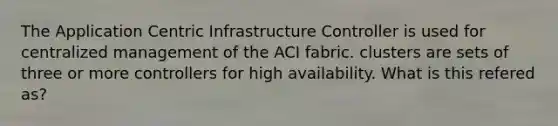 The Application Centric Infrastructure Controller is used for centralized management of the ACI fabric. clusters are sets of three or more controllers for high availability. What is this refered as?