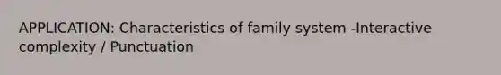 APPLICATION: Characteristics of family system -Interactive complexity / Punctuation