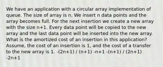 We have an application with a circular array implementation of queue. The size of array is n. We insert n data points and the array becomes full. For the next insertion we create a new array with the size n+1. Every data point will be copied to the new array and the last data point will be inserted into the new array. What is the amortized cost of an insertion in this application? Assume, the cost of an insertion is 1, and the cost of a transfer to the new array is 1. -(2n+1) / (n+1) -n+1 -(n+1) / (2n+1) -2n+1