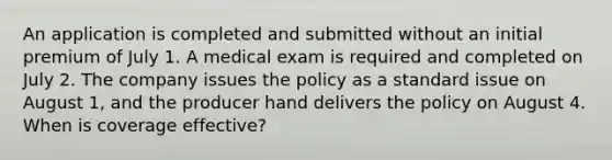 An application is completed and submitted without an initial premium of July 1. A medical exam is required and completed on July 2. The company issues the policy as a standard issue on August 1, and the producer hand delivers the policy on August 4. When is coverage effective?