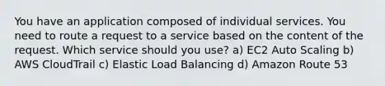 You have an application composed of individual services. You need to route a request to a service based on the content of the request. Which service should you use? a) EC2 Auto Scaling b) AWS CloudTrail c) Elastic Load Balancing d) Amazon Route 53