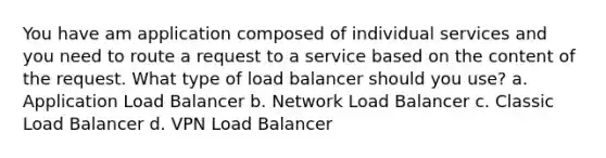 You have am application composed of individual services and you need to route a request to a service based on the content of the request. What type of load balancer should you use? a. Application Load Balancer b. Network Load Balancer c. Classic Load Balancer d. VPN Load Balancer